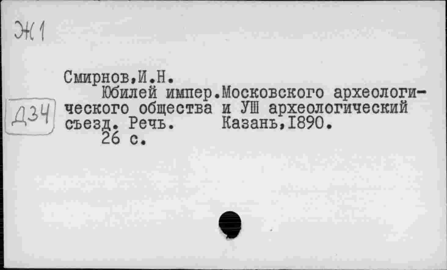 ﻿

Смирнов,И.H.
Юбилей импер.Московского археологического общества и УШ археологический съезд. Речь. Казань,1890.
26 с.